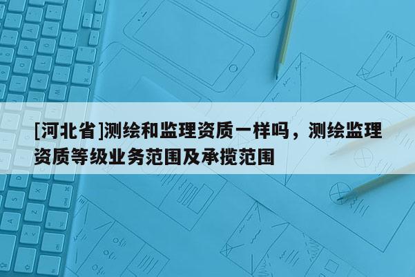 [河北省]測繪和監理資質一樣嗎，測繪監理資質等級業務范圍及承攬范圍