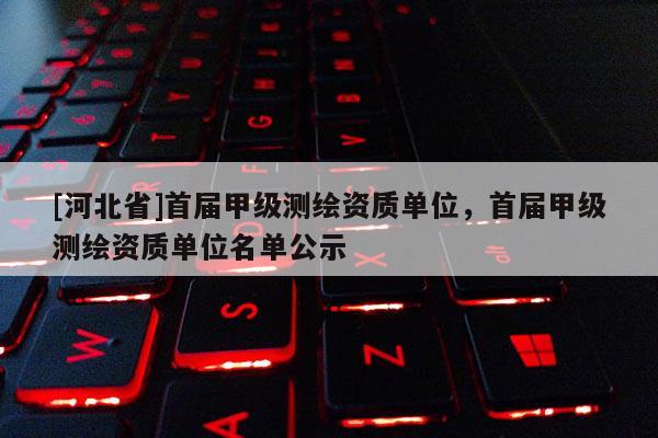 [河北省]首屆甲級(jí)測(cè)繪資質(zhì)單位，首屆甲級(jí)測(cè)繪資質(zhì)單位名單公示