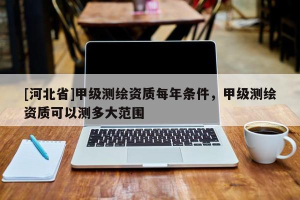 [河北省]甲級測繪資質每年條件，甲級測繪資質可以測多大范圍