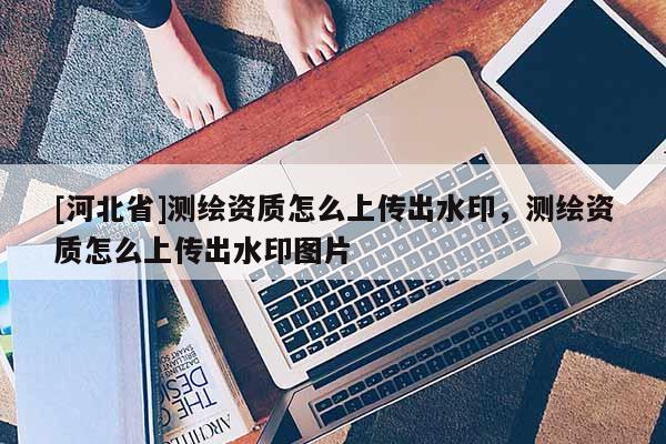 [河北省]測繪資質怎么上傳出水印，測繪資質怎么上傳出水印圖片