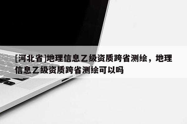 [河北省]地理信息乙級資質跨省測繪，地理信息乙級資質跨省測繪可以嗎