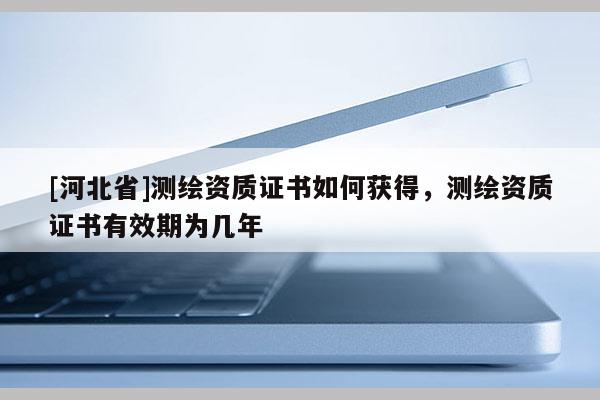 [河北省]測繪資質證書如何獲得，測繪資質證書有效期為幾年