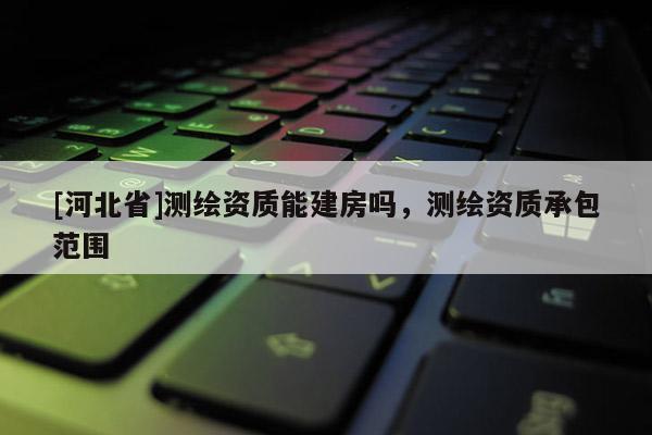 [河北省]測繪資質能建房嗎，測繪資質承包范圍
