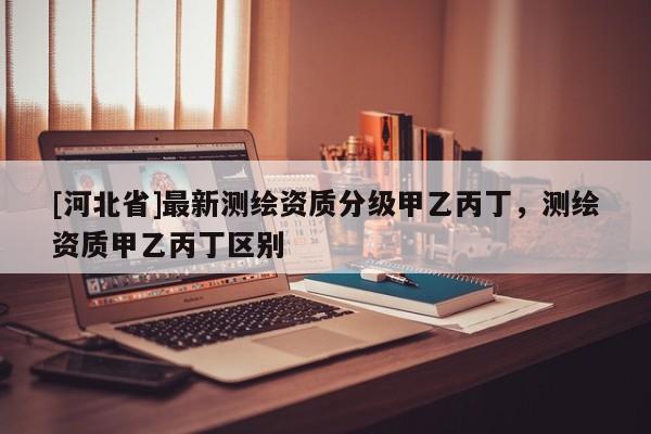 [河北省]最新測繪資質分級甲乙丙丁，測繪資質甲乙丙丁區別