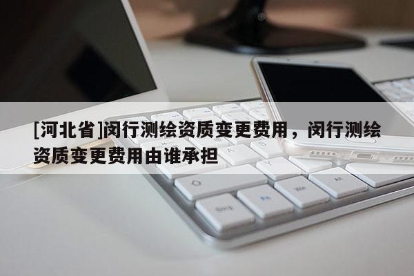 [河北省]閔行測繪資質變更費用，閔行測繪資質變更費用由誰承擔