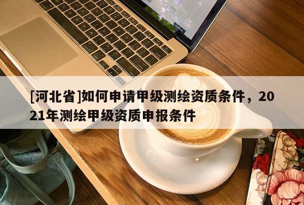 [河北省]如何申請甲級測繪資質條件，2021年測繪甲級資質申報條件