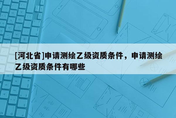 [河北省]申請測繪乙級資質(zhì)條件，申請測繪乙級資質(zhì)條件有哪些