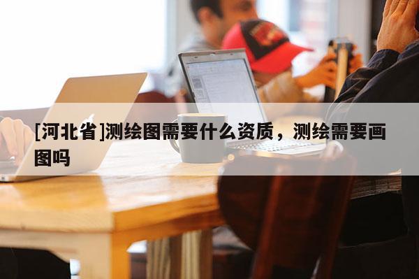 [河北省]測繪圖需要什么資質，測繪需要畫圖嗎