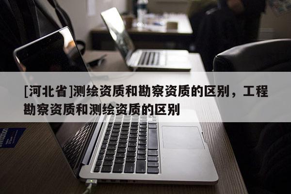 [河北省]測繪資質和勘察資質的區別，工程勘察資質和測繪資質的區別