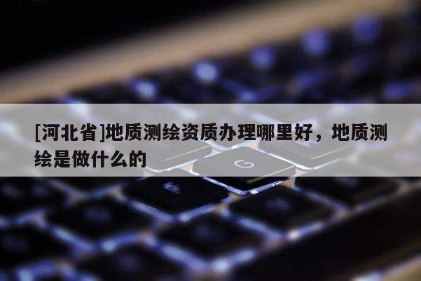 [河北省]地質測繪資質辦理哪里好，地質測繪是做什么的