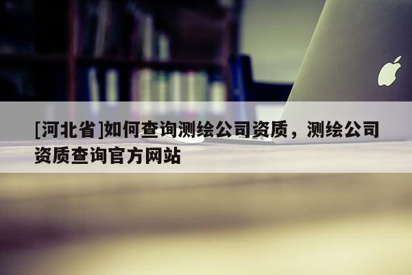 [河北省]如何查詢測(cè)繪公司資質(zhì)，測(cè)繪公司資質(zhì)查詢官方網(wǎng)站