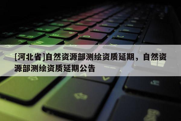 [河北省]自然資源部測繪資質延期，自然資源部測繪資質延期公告