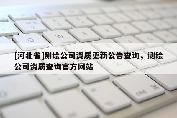 [河北省]測繪公司資質更新公告查詢，測繪公司資質查詢官方網站