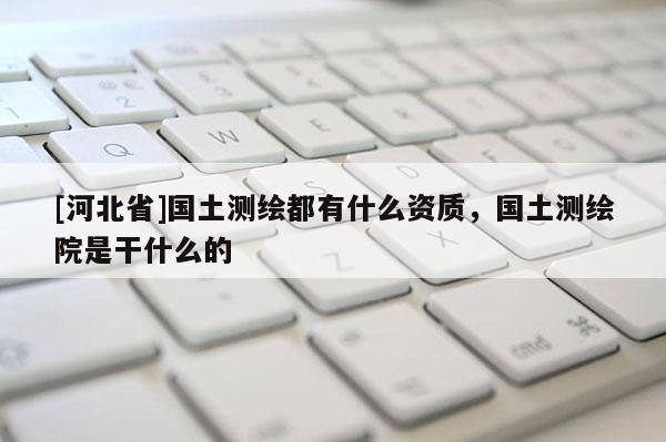 [河北省]國土測繪都有什么資質，國土測繪院是干什么的