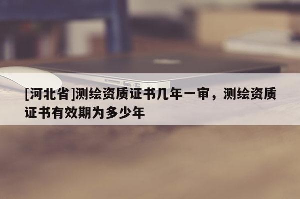 [河北省]測繪資質證書幾年一審，測繪資質證書有效期為多少年