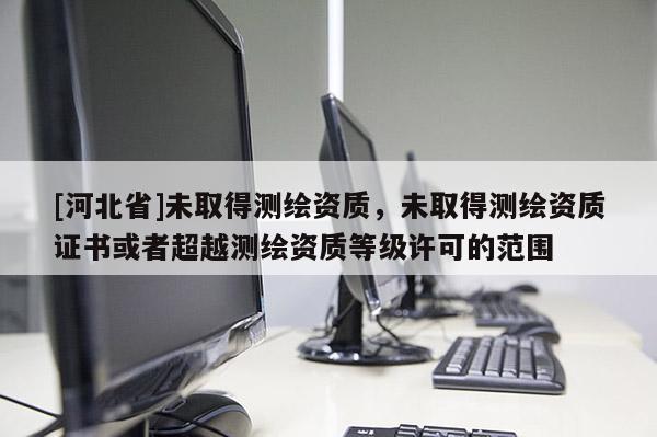 [河北省]未取得測繪資質，未取得測繪資質證書或者超越測繪資質等級許可的范圍