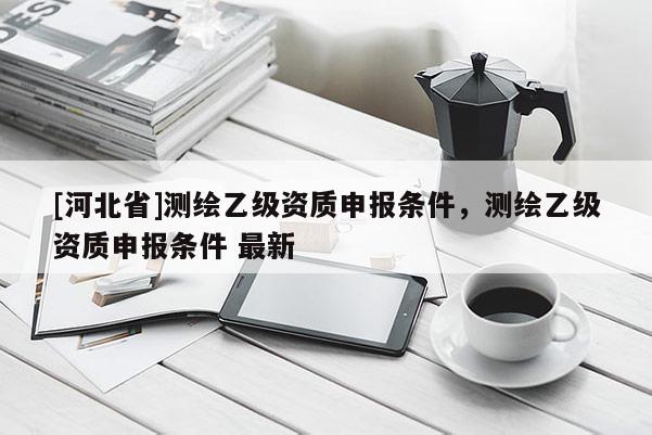 [河北省]測繪乙級資質(zhì)申報條件，測繪乙級資質(zhì)申報條件 最新