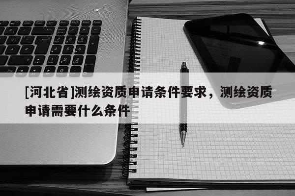 [河北省]測繪資質申請條件要求，測繪資質申請需要什么條件