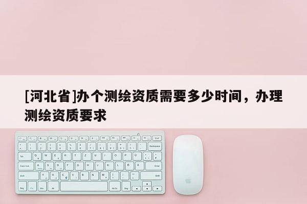 [河北省]辦個(gè)測繪資質(zhì)需要多少時(shí)間，辦理測繪資質(zhì)要求