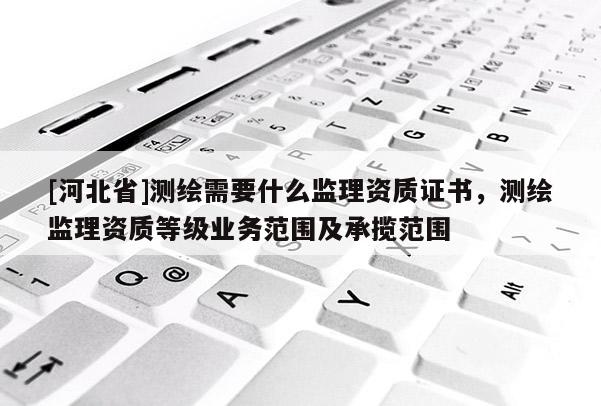 [河北省]測繪需要什么監理資質證書，測繪監理資質等級業務范圍及承攬范圍