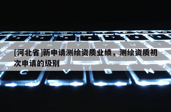 [河北省]新申請(qǐng)測(cè)繪資質(zhì)業(yè)績(jī)，測(cè)繪資質(zhì)初次申請(qǐng)的級(jí)別