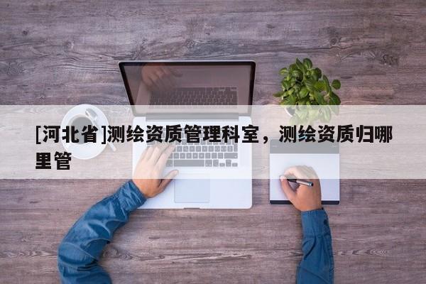 [河北省]測繪資質管理科室，測繪資質歸哪里管