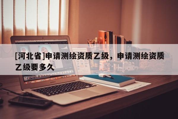 [河北省]申請測繪資質乙級，申請測繪資質乙級要多久
