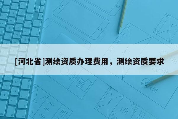 [河北省]測繪資質辦理費用，測繪資質要求
