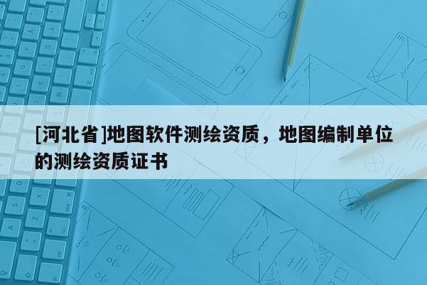 [河北省]地圖軟件測繪資質，地圖編制單位的測繪資質證書