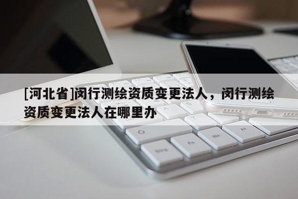 [河北省]閔行測繪資質(zhì)變更法人，閔行測繪資質(zhì)變更法人在哪里辦