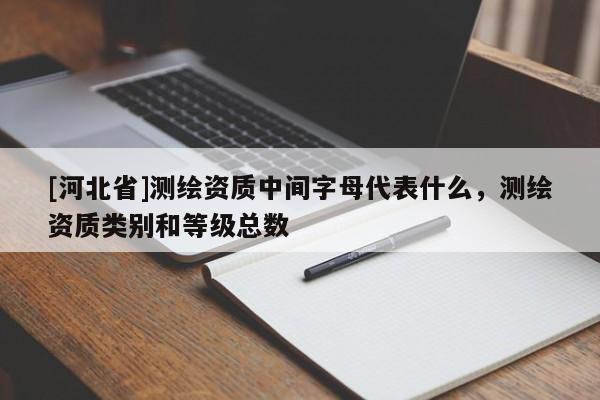 [河北省]測繪資質(zhì)中間字母代表什么，測繪資質(zhì)類別和等級(jí)總數(shù)