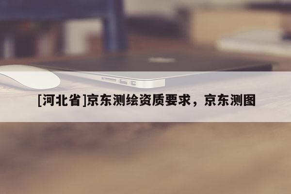 [河北省]京東測繪資質要求，京東測圖