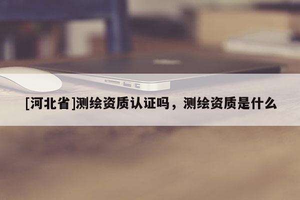 [河北省]測繪資質認證嗎，測繪資質是什么