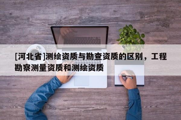 [河北省]測(cè)繪資質(zhì)與勘查資質(zhì)的區(qū)別，工程勘察測(cè)量資質(zhì)和測(cè)繪資質(zhì)