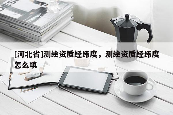 [河北省]測繪資質(zhì)經(jīng)緯度，測繪資質(zhì)經(jīng)緯度怎么填