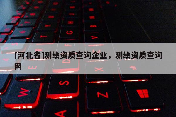 [河北省]測(cè)繪資質(zhì)查詢企業(yè)，測(cè)繪資質(zhì)查詢網(wǎng)