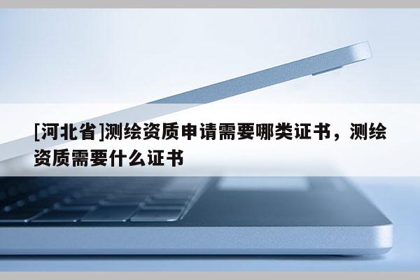 [河北省]測繪資質申請需要哪類證書，測繪資質需要什么證書