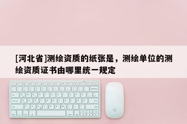 [河北省]測(cè)繪資質(zhì)的紙張是，測(cè)繪單位的測(cè)繪資質(zhì)證書(shū)由哪里統(tǒng)一規(guī)定