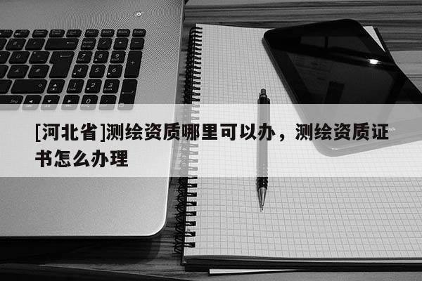 [河北省]測繪資質哪里可以辦，測繪資質證書怎么辦理