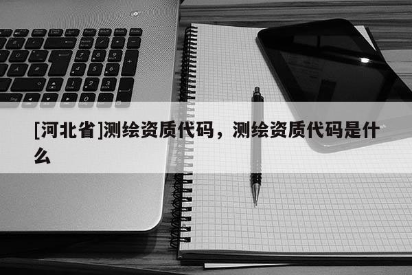 [河北省]測(cè)繪資質(zhì)代碼，測(cè)繪資質(zhì)代碼是什么