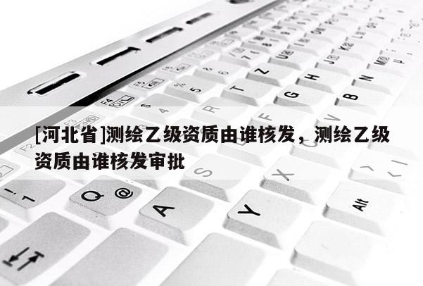 [河北省]測繪乙級資質由誰核發，測繪乙級資質由誰核發審批