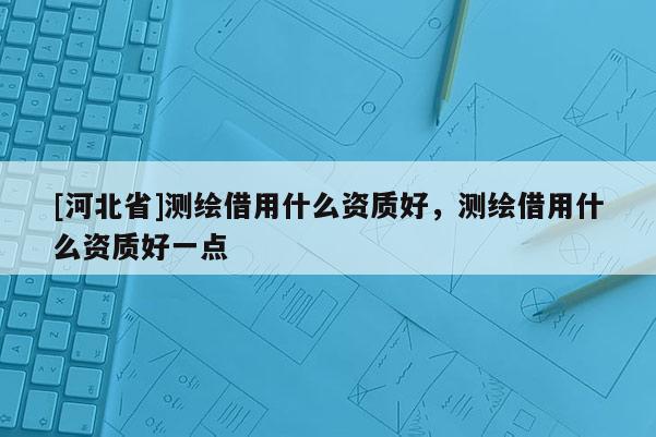 [河北省]測繪借用什么資質好，測繪借用什么資質好一點