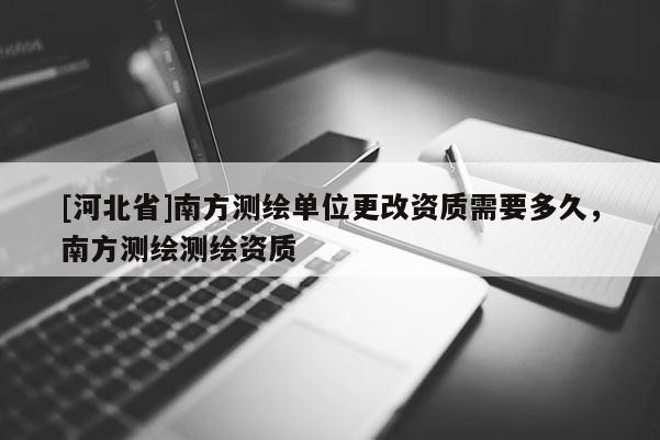 [河北省]南方測繪單位更改資質需要多久，南方測繪測繪資質