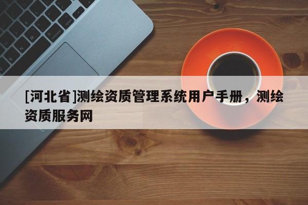 [河北省]測繪資質(zhì)管理系統(tǒng)用戶手冊，測繪資質(zhì)服務(wù)網(wǎng)
