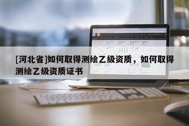 [河北省]如何取得測繪乙級資質，如何取得測繪乙級資質證書