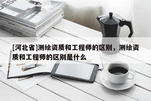 [河北省]測繪資質和工程師的區別，測繪資質和工程師的區別是什么