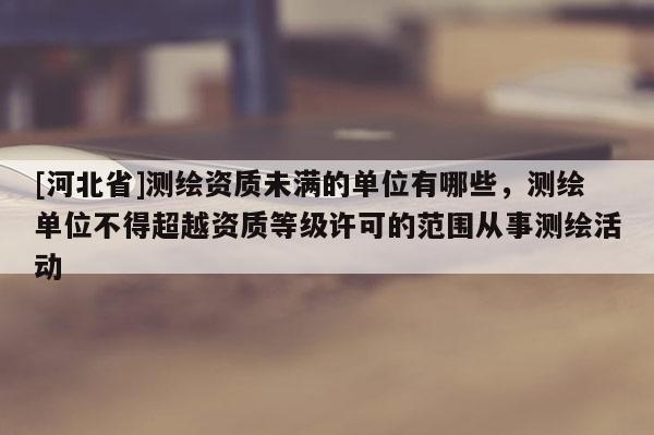 [河北省]測繪資質未滿的單位有哪些，測繪單位不得超越資質等級許可的范圍從事測繪活動