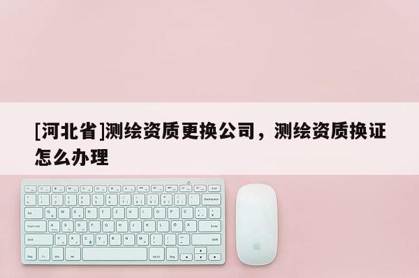 [河北省]測繪資質更換公司，測繪資質換證怎么辦理