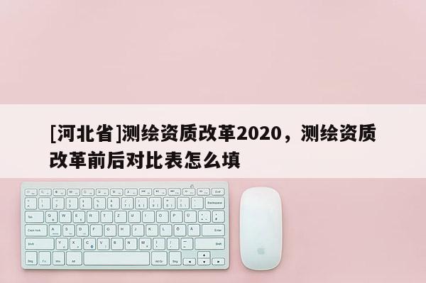 [河北省]測(cè)繪資質(zhì)改革2020，測(cè)繪資質(zhì)改革前后對(duì)比表怎么填