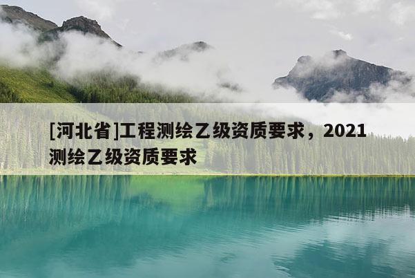 [河北省]工程測繪乙級資質要求，2021測繪乙級資質要求